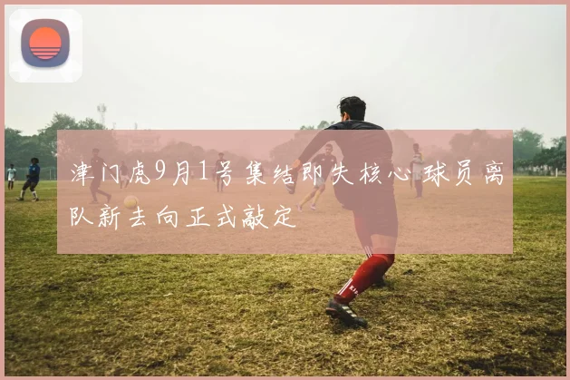 津门虎9月1号集结即失核心 球员离队新去向正式敲定